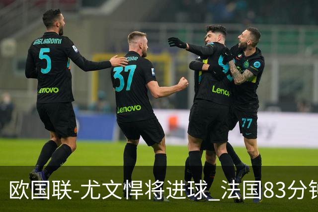 欧国联-尤文悍将进球 法国83分钟丢球平克罗地亚